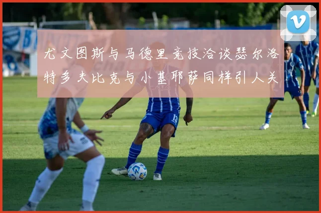 尤文图斯与马德里竞技洽谈瑟尔洛特多夫比克与小基耶萨同样引人关注