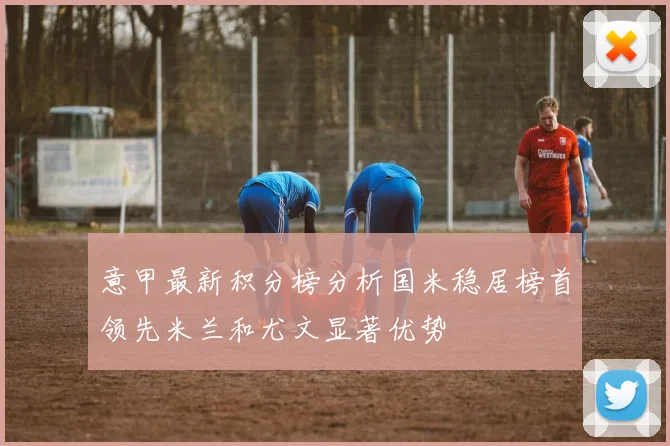 意甲最新积分榜分析国米稳居榜首领先米兰和尤文显著优势