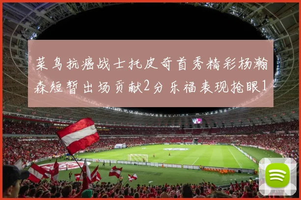 菜鸟抗癌战士托皮奇首秀精彩杨瀚森短暂出场贡献2分乐福表现抢眼14分钟斩获11分2助