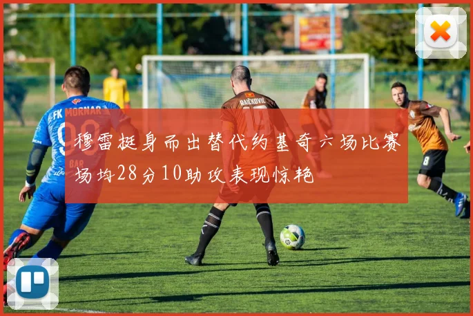 穆雷挺身而出替代约基奇六场比赛场均28分10助攻表现惊艳