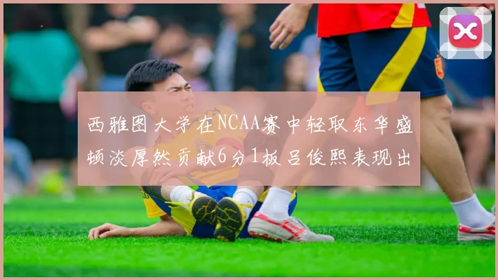 西雅图大学在NCAA赛中轻取东华盛顿淡厚然贡献6分1板吕俊熙表现出色拿下17分5板