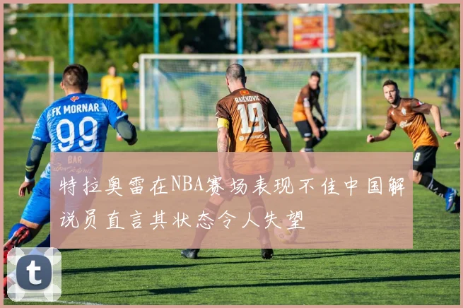 特拉奥雷在NBA赛场表现不佳中国解说员直言其状态令人失望
