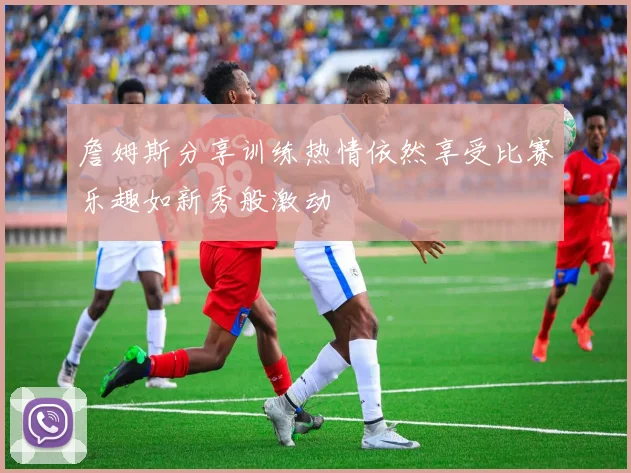 詹姆斯分享训练热情依然享受比赛乐趣如新秀般激动