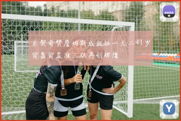 东契奇赞詹姆斯成就独一无二41岁背靠背轰准三双再创辉煌