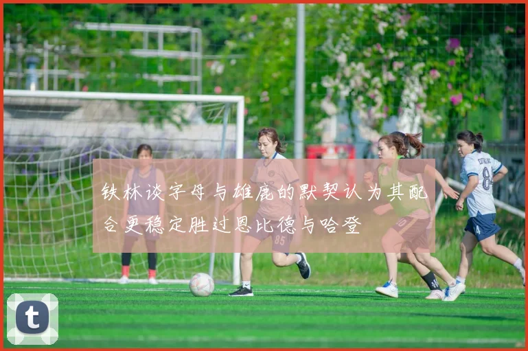 铁林谈字母与雄鹿的默契认为其配合更稳定胜过恩比德与哈登