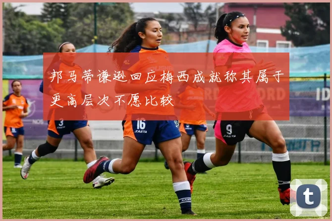 邦马蒂谦逊回应梅西成就称其属于更高层次不愿比较
