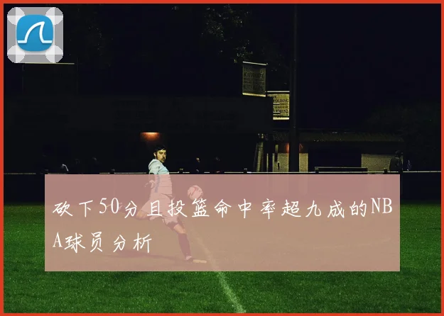 砍下50分且投篮命中率超九成的NBA球员分析
