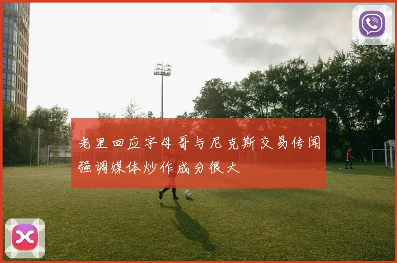 老里回应字母哥与尼克斯交易传闻强调媒体炒作成分很大