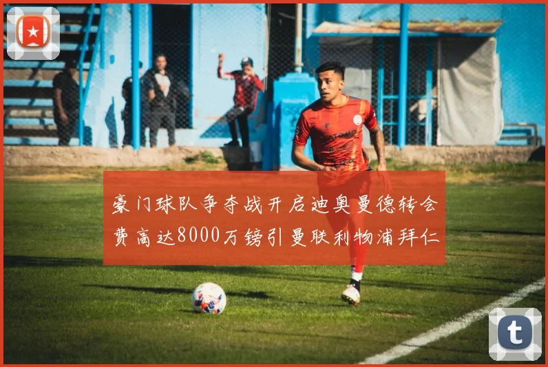 豪门球队争夺战开启迪奥曼德转会费高达8000万镑引曼联利物浦拜仁关注