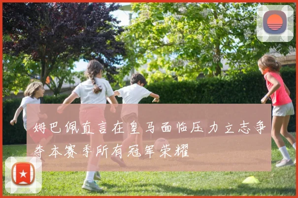姆巴佩直言在皇马面临压力立志争夺本赛季所有冠军荣耀
