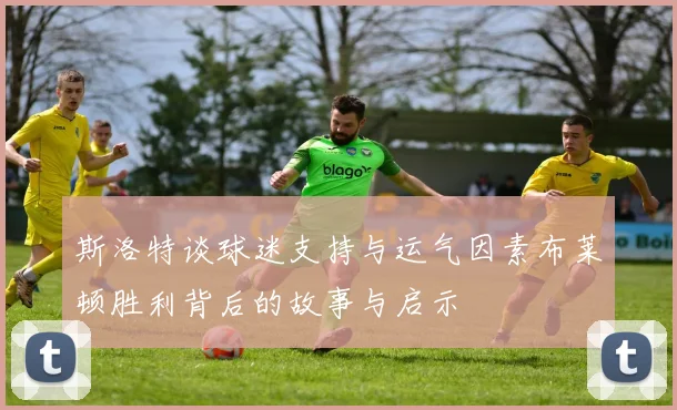 斯洛特谈球迷支持与运气因素布莱顿胜利背后的故事与启示