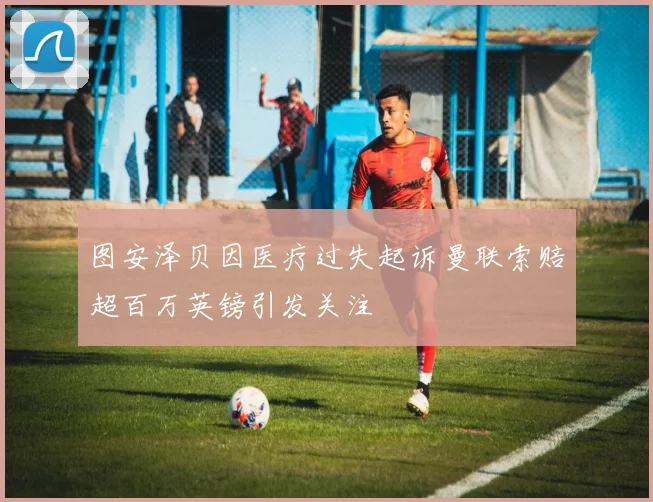 图安泽贝因医疗过失起诉曼联索赔超百万英镑引发关注