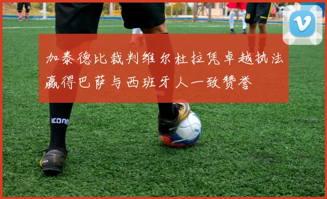 加泰德比裁判维尔杜拉凭卓越执法赢得巴萨与西班牙人一致赞誉