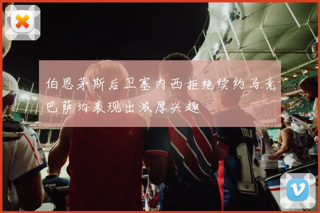 伯恩茅斯后卫塞内西拒绝续约马竞巴萨均表现出浓厚兴趣