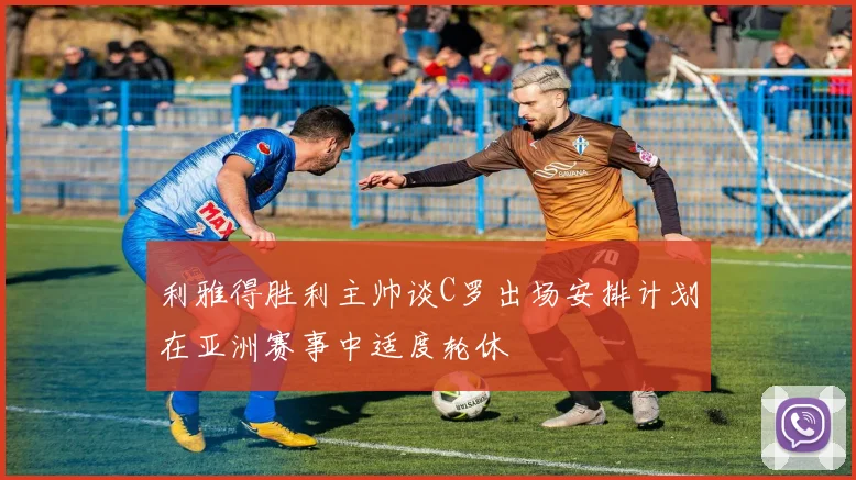 利雅得胜利主帅谈C罗出场安排计划在亚洲赛事中适度轮休