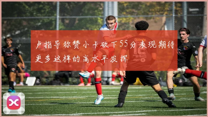 卢指导称赞小卡砍下55分表现期待更多这样的高水平发挥