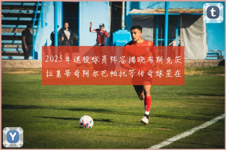 2025年退役球员阵容揭晓布斯克茨拉基蒂奇阿尔巴帕托等传奇球星在列