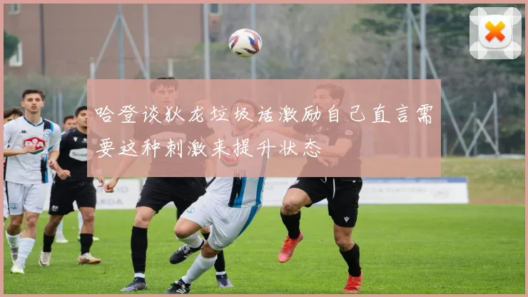 哈登谈狄龙垃圾话激励自己直言需要这种刺激来提升状态