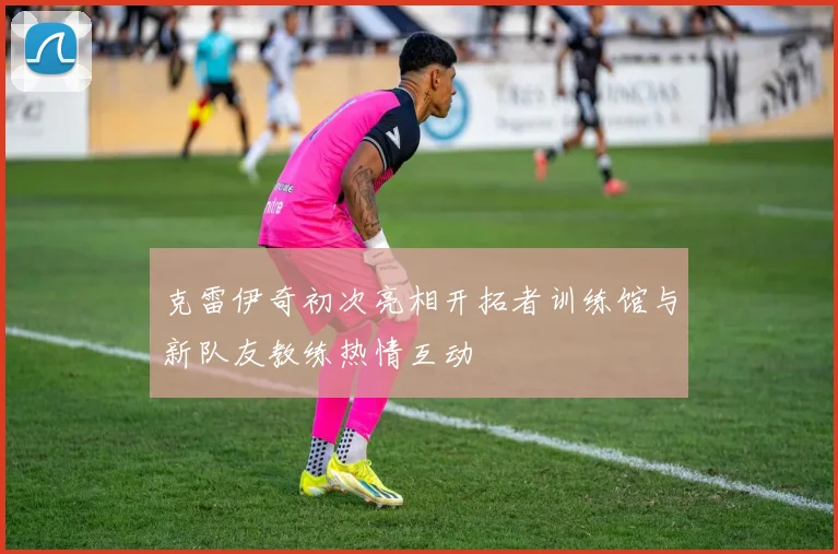 克雷伊奇初次亮相开拓者训练馆与新队友教练热情互动
