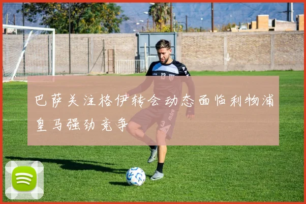 巴萨关注格伊转会动态面临利物浦皇马强劲竞争