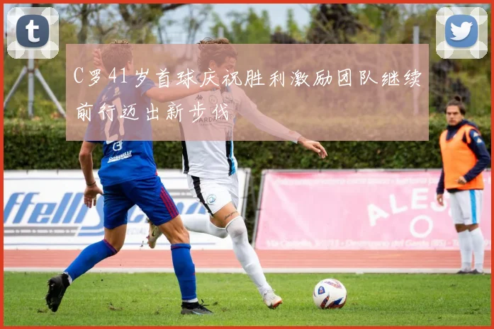 C罗41岁首球庆祝胜利激励团队继续前行迈出新步伐