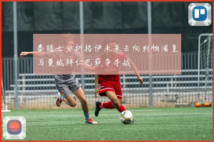 泰晤士分析格伊未来去向利物浦皇马曼城拜仁巴萨争夺战