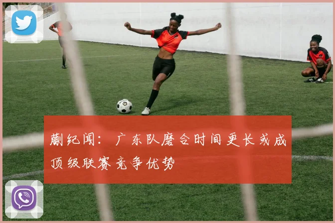 蒯纪闻：广东队磨合时间更长或成顶级联赛竞争优势