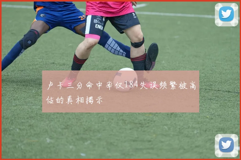卢卡三分命中率仅184失误频繁被高估的真相揭示