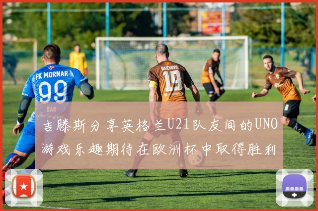 吉滕斯分享英格兰U21队友间的UNO游戏乐趣期待在欧洲杯中取得胜利