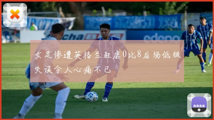 女足惨遭英格兰狂虐0比8后场低级失误令人心痛不已