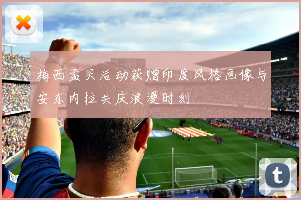 梅西孟买活动获赠印度风格画像与安东内拉共庆浪漫时刻