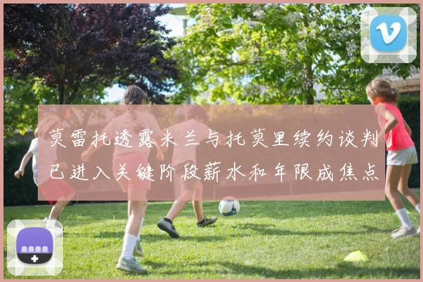 莫雷托透露米兰与托莫里续约谈判已进入关键阶段薪水和年限成焦点